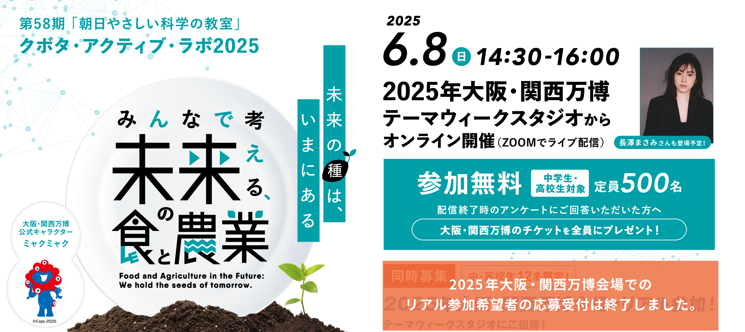 第58期「朝日やさしい科学の教室」クボタ・アクティブ・ラボ2025　未来の種は、いまにある　みんなで考える未来の食と農業　2025.6.8 日 14:30-16:00　2025年大阪・関西万博テーマウィークスタジオからオンライン開催（ZOOMでライブ配信）長澤まさみさんも登場予定！参加無料 中学生・高校生対象 定員500名 配信終了時のアンケートにご回答いただいた方へ 大阪・関西万博のチケットを全員にプレゼント！2025年大阪・関西万博会場でのリアル参加希望者の応募受付は終了しました。　大阪・関西万博公式キャラクターミャクミャク
