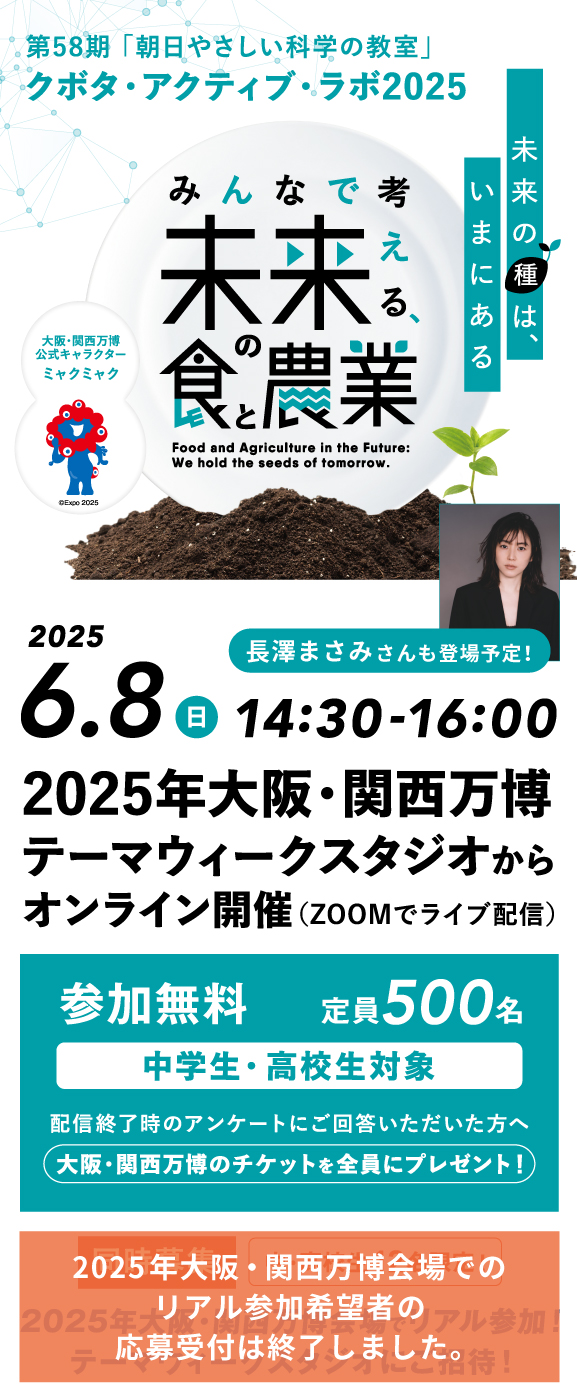 第58期「朝日やさしい科学の教室」クボタ・アクティブ・ラボ2025　未来の種は、いまにある　みんなで考える未来の食と農業　2025.6.8 日 14:30-16:00　2025年大阪・関西万博テーマウィークスタジオからオンライン開催（ZOOMでライブ配信）長澤まさみさんも登場予定！参加無料 中学生・高校生対象 定員500名 配信終了時のアンケートにご回答いただいた方へ 大阪・関西万博のチケットを全員にプレゼント！2025年大阪・関西万博会場でのリアル参加希望者の応募受付は終了しました。　大阪・関西万博公式キャラクターミャクミャク