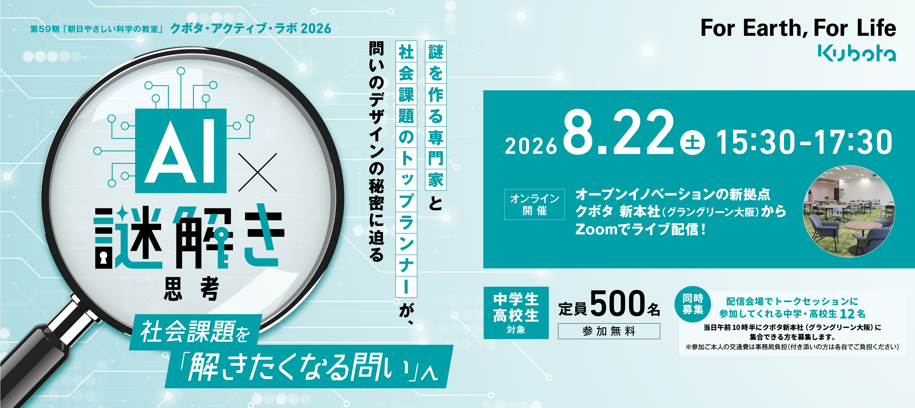第59期「朝日やさしい科学の教室」クボタ・アクティブ・ラボ2026　AI謎解き思考　社会課題を「解きたくなる問い」へ　2026.8.22（土）15:30-17:30　オンライン開催　オープンイノベーションの新拠点 クボタ 新本社（グラングリーン大阪）からZoomでライブ配信！中学生・高校生対象 定員500名 参加無料【同時募集】配信会場でトークセッションに参加してくれる中学・高校生12名 当日午前10時半にクボタ新本社（グラングリーン大阪）に集合できる方を募集します。