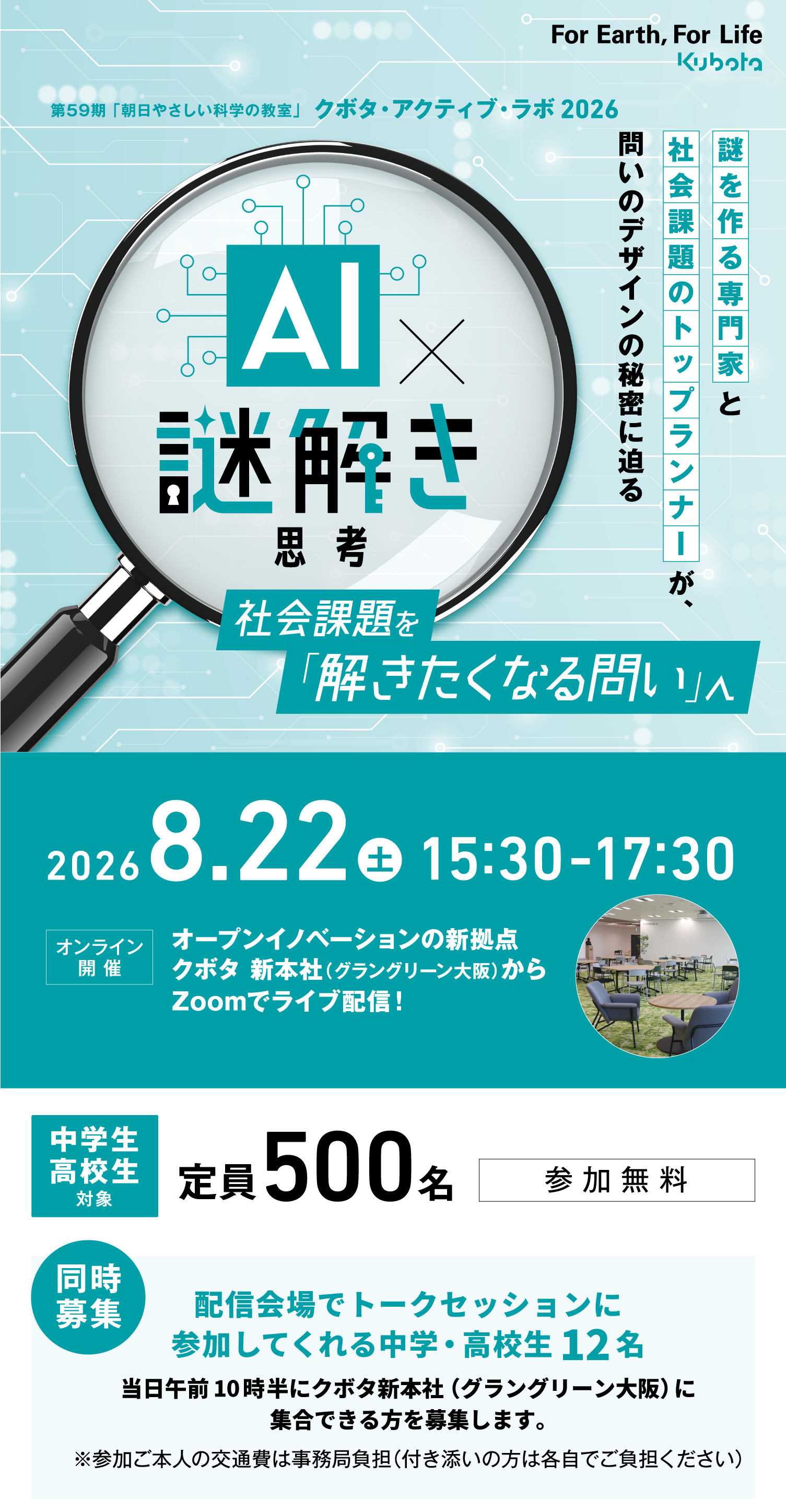 第59期「朝日やさしい科学の教室」クボタ・アクティブ・ラボ2026 AI謎解き思考 社会課題を「解きたくなる問い」へ 2026.8.22(土)15:30-17:30 オンライン開催 オープンイノベーションの新拠点 クボタ 新本社(グラングリーン大阪)からZoomでライブ配信!中学生・高校生対象 定員500名 参加無料【同時募集】配信会場でトークセッションに参加してくれる中学・高校生12名 当日午前10時半にクボタ新本社(グラングリーン大阪)に集合できる方を募集します。