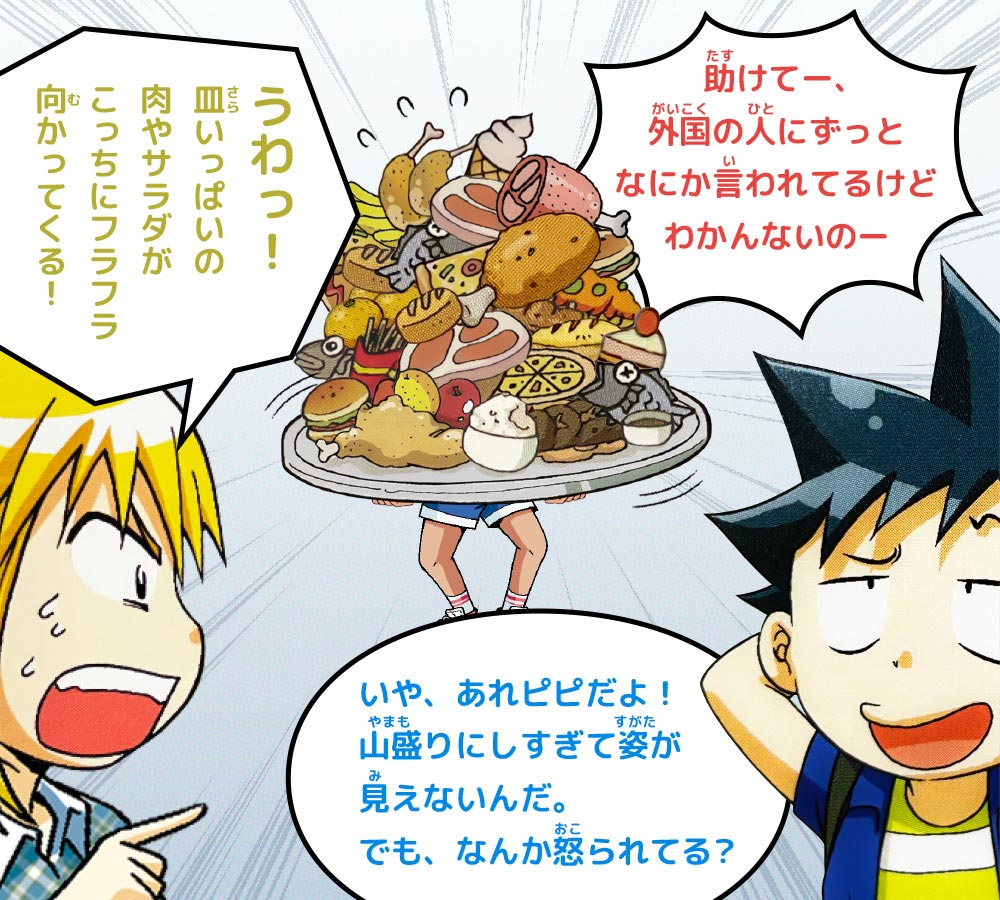 ケイ：うわっ！皿いっぱいの肉やサラダがこっちにフラフラ向かってくる！　ジオ：いや、あれピピだよ！山盛りにしすぎて姿が見えないんだ。でも、なんか怒られてる？　ピピ：助けてー、外国の人にずっとなにか言われてるけどわかんないのー