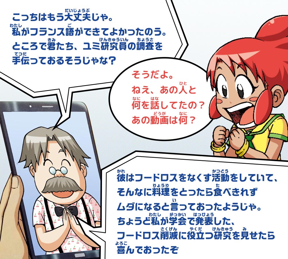 ノウ博士：こっちはもう大丈夫じゃ。私がフランス語ができてよかったのう。ところで君たち、ユミ研究員の調査を手伝っておるそうじゃな？　ピピ：そうだよ。ねえ、あの人と何を話してたの？あの動画は何？　ノウ博士：彼はフードロスをなくす活動をしていて、そんなに料理をとったら食べきれずムダになると言っておったようじゃ。ちょうど私が学会で発表した、フードロス削減に役立つ研究を見せたら喜んでおったぞ
