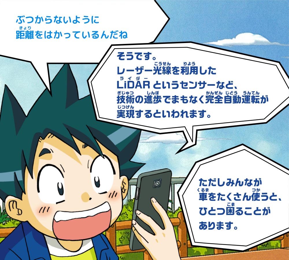 ジオ：ぶつからないように距離をはかっているんだね　スマホ：そうです。レーザー光線を利用したLiDARというセンサーなど、技術の進歩でまもなく完全自動運転が実現するといわれます。ただしみんなが車をたくさん使うと、ひとつ困ることがあります。