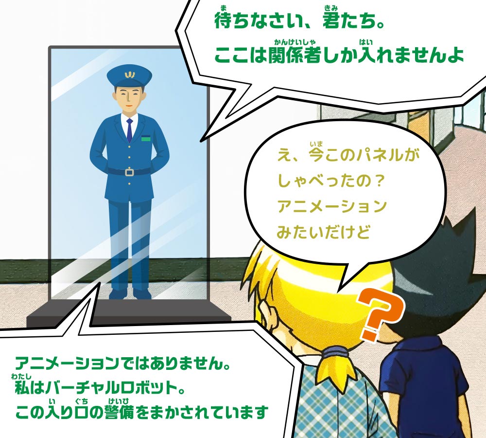 バーチャルロボット：待ちなさい、君たち。ここは関係者しか入れませんよ　ケイ：え、今このパネルがしゃべったの？アニメーションみたいだけど　バーチャルロボット：アニメーションではありません。私はバーチャルロボット。この入り口の警備をまかされています