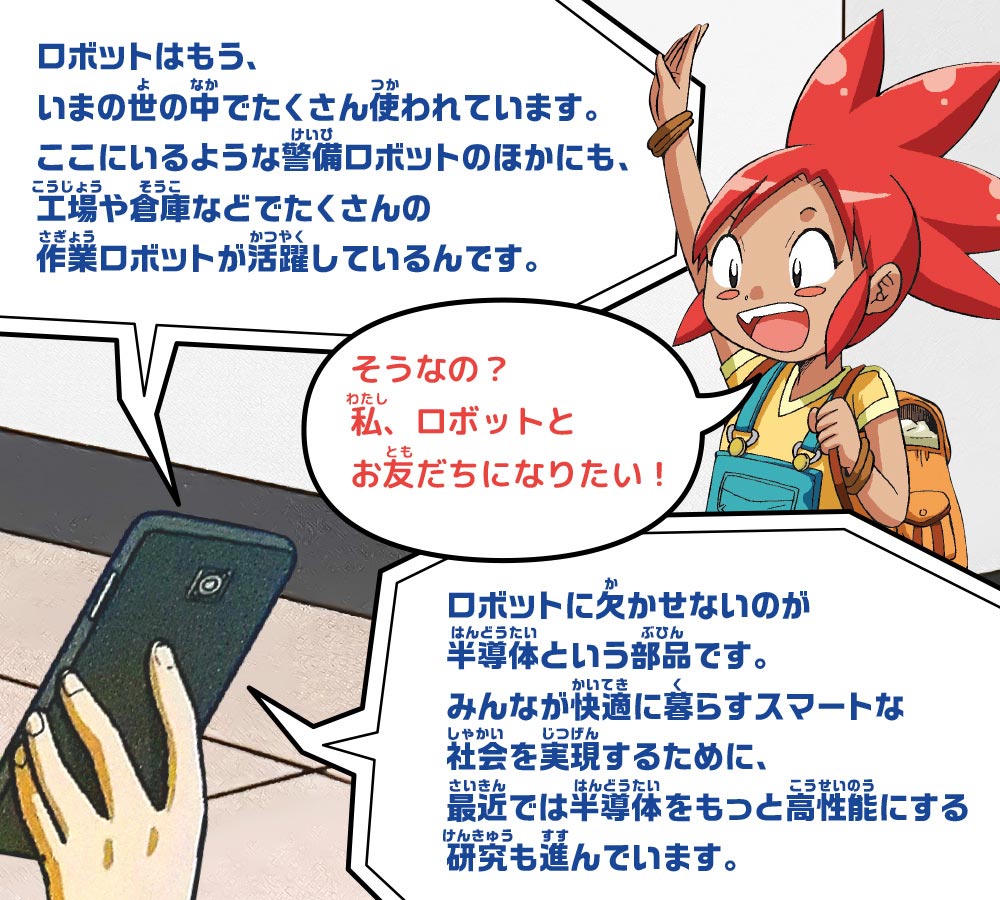 スマホ：ロボットはもう、いまの世の中でたくさん使われています。ここにいるような警備ロボットのほかにも、工場や倉庫などでたくさんの作業ロボットが活躍しているんです。　ピピ：そうなの？私、ロボットとお友だちになりたい！　スマホ：ロボットに欠かせないのが半導体という部品です。みんなが快適に暮らすスマートな社会を実現するために、最近では半導体をもっと高性能にする研究も進んでいます。