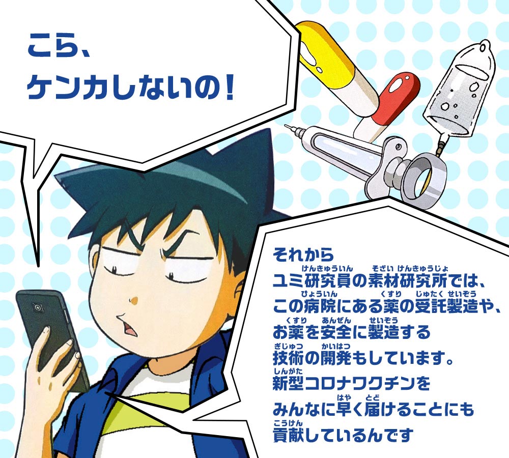 スマホ：こら、ケンカしないの！それからユミ研究員の素材研究所では、この病院にある薬の受託製造や、お薬を安全に製造する技術の開発もしています。新型コロナワクチンをみんなに早く届けることにも貢献しているんです