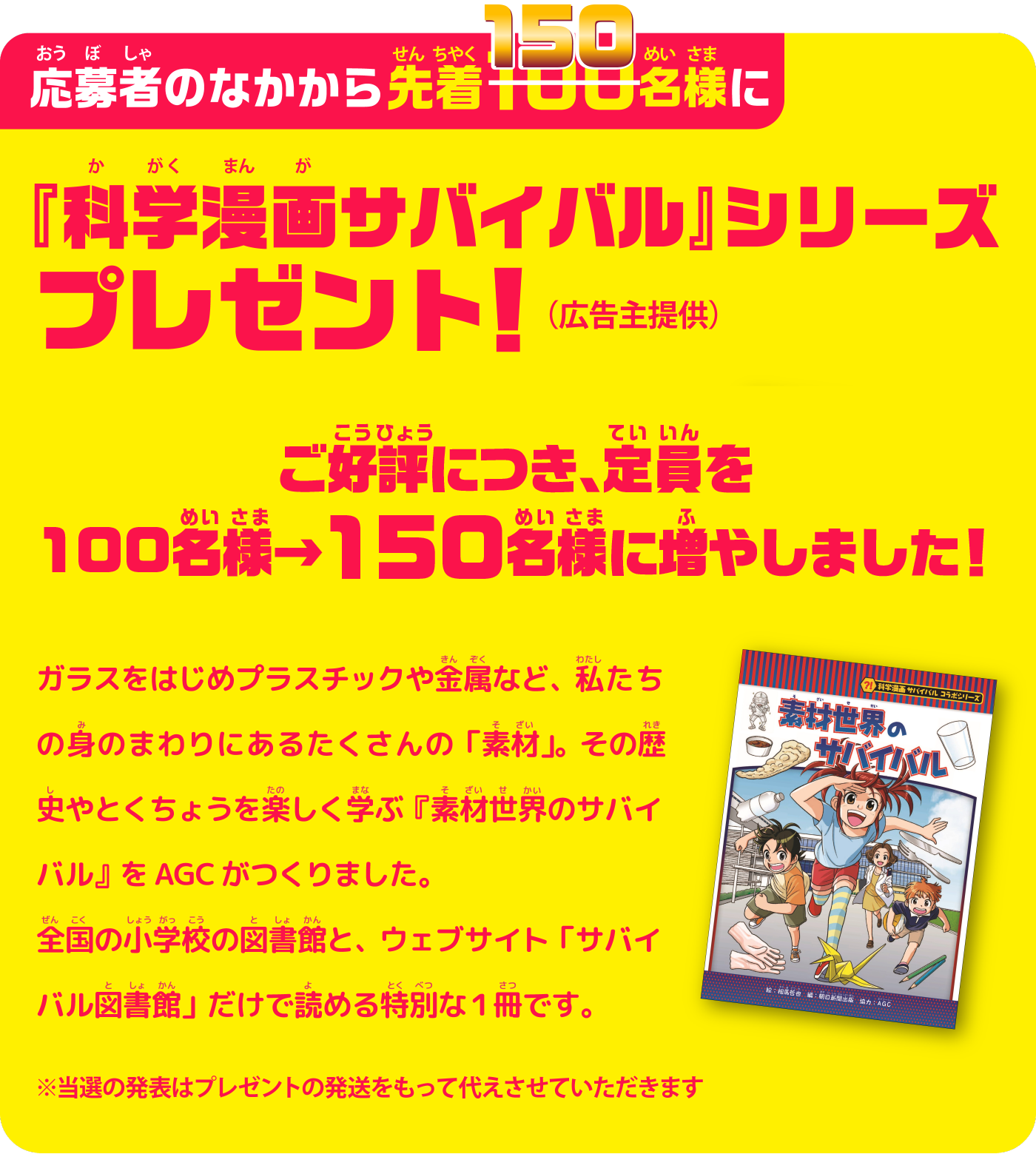 ご応募いただいた先着150名様に『科学漫画サバイバル』シリーズプレゼント！（広告主提供）　ご好評につき、定員を100名様→150名様に増やしました！　ガラスをはじめプラスチックや金属など、渡したりの身のまわりにあるたくさんの「素材」。その歴史やとくちょうを楽しく学ぶ『素材世界のサバイバル』をAGCがつくりました。全国の小学校の図書館と、ウェブサイト「サバイバル図書館」だけで読める特別な1冊です。　※当選の発表はプレゼントの発送をもって代えさせていただきます