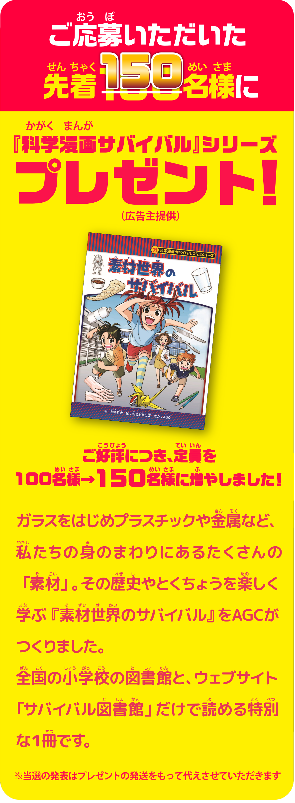 ご応募いただいた先着150名様に『科学漫画サバイバル』シリーズプレゼント！（広告主提供）　ご好評につき、定員を100名様→150名様に増やしました！　ガラスをはじめプラスチックや金属など、渡したりの身のまわりにあるたくさんの「素材」。その歴史やとくちょうを楽しく学ぶ『素材世界のサバイバル』をAGCがつくりました。全国の小学校の図書館と、ウェブサイト「サバイバル図書館」だけで読める特別な1冊です。　※当選の発表はプレゼントの発送をもって代えさせていただきます