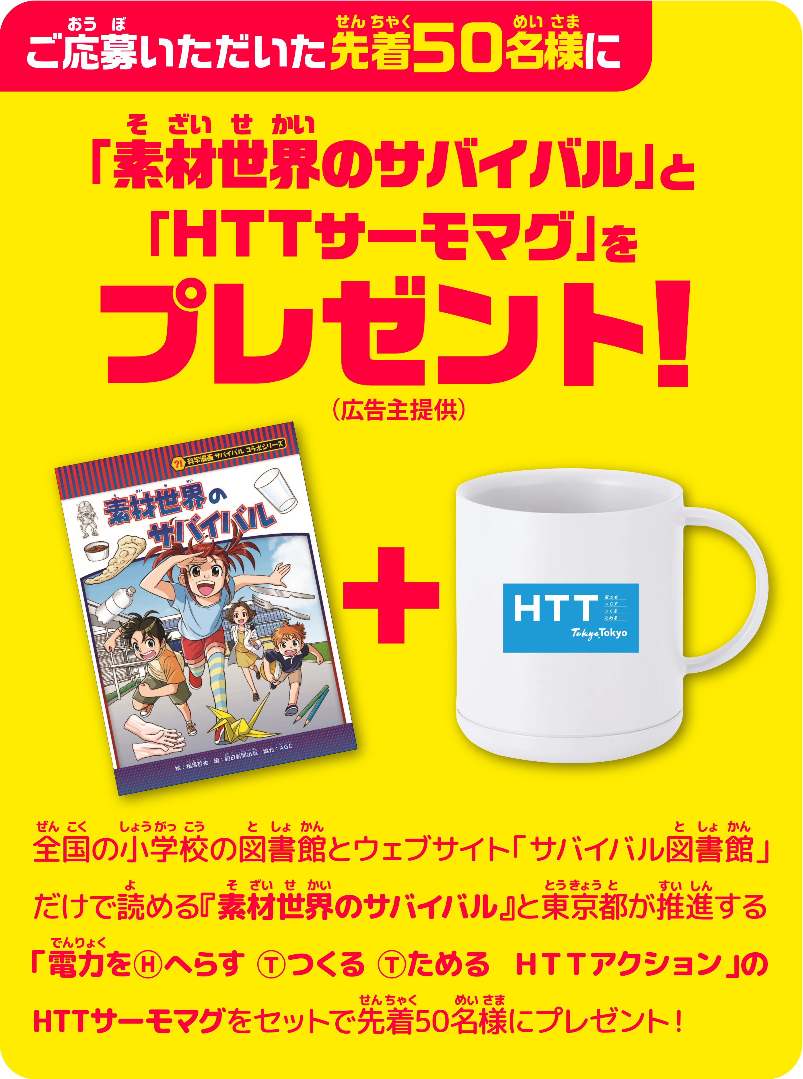 ご応募いただいた先着50名様に「素材世界のサバイバル」と「ＨＴＴサーモマグ」プレゼント！（広告主提供）　全国の小学校の図書館とウェブサイト「サバイバル図書館」だけで読める『素材世界のサバイバル』と東京都が推進する「電力をⒽへらす Ⓣつくる Ⓣためる  ＨＴＴアクション」のHTTサーモマグをセットで先着50名様にプレゼント！
