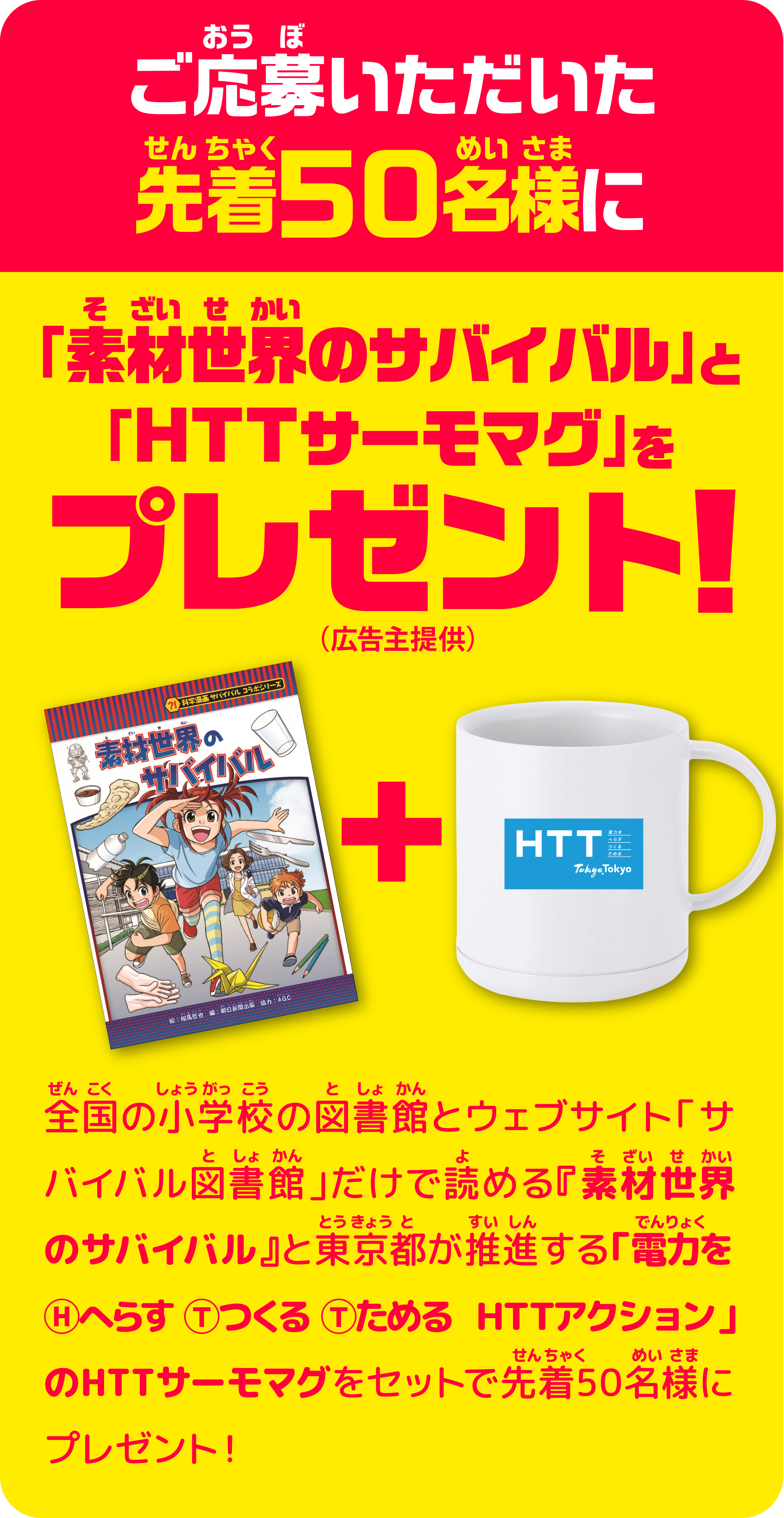 ご応募いただいた先着50名様に「素材世界のサバイバル」と「ＨＴＴサーモマグ」プレゼント！（広告主提供）　全国の小学校の図書館とウェブサイト「サバイバル図書館」だけで読める『素材世界のサバイバル』と東京都が推進する「電力をⒽへらす Ⓣつくる Ⓣためる  ＨＴＴアクション」のHTTサーモマグをセットで先着50名様にプレゼント！