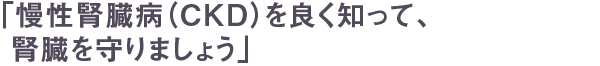 「慢性腎臓病（CKD）を良く知って、腎臓を守りましょう」