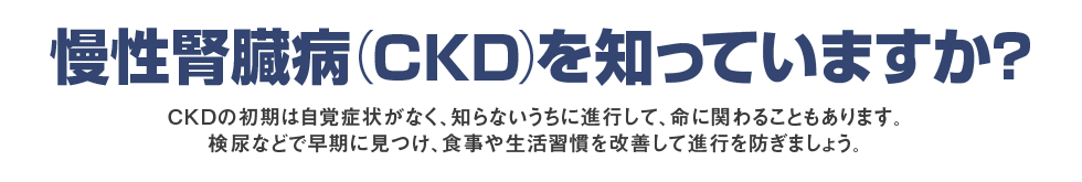 慢性腎臓病（CKD）を知っていますか？初期の頃は自覚症状がなく、そのまま放置していると命にも関わるCKD。尿検査や血液検査で早く見つけて、生活習慣の改善や薬物療法で進行を防ぎましょう。