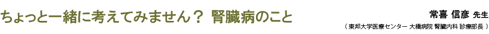 ちょっと一緒に考えてみません？ 腎臓病のこと
 常喜 信彦 先生 （ 東邦大学医療センター 大橋病院 腎臓内科 診療部長  ）