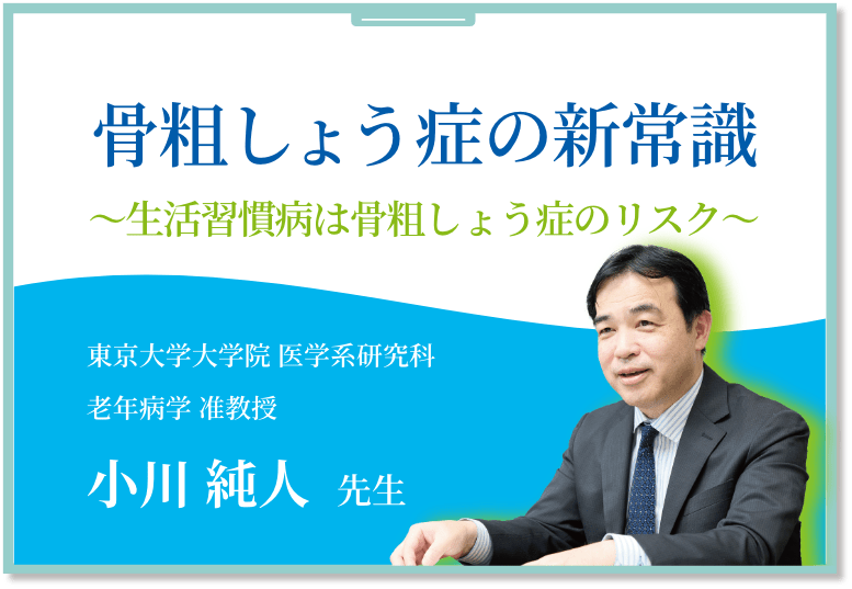 骨粗しょう症の新常識 ～生活習慣病との関連から考える～ 東京大学大学院 医学系研究科 老年病学 准教授 小川 純人 先生