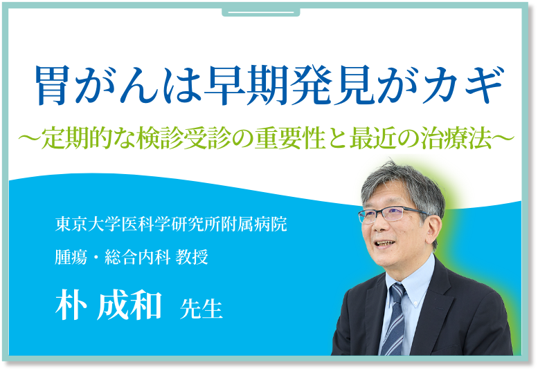胃がんは早期発見がカギ～定期的な検診受診の重要性と最近の治療法～ 東京大学医科学研究所附属病院腫瘍・総合内科 教授 朴 成和 先生