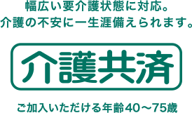 幅広い要介護状態に対応。介護の不安に一生涯備えられます。介護共済 ご加入いただける年齢40～75歳
