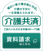 幅広い要介護状態に対応。介護の不安に一生涯備えられます。介護共済 ご加入いただける年齢40～75歳 資料請求はこちら
