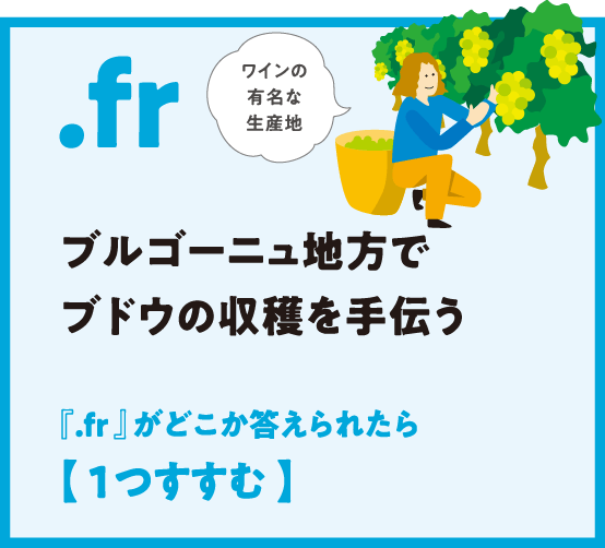 .fr ブルゴーニュ地方でブドウの収穫を手伝う
                  『.fr 』がどこか答えられたら【 1つすすむ 】ワインの有名な生産地