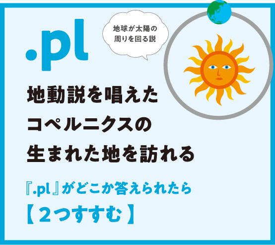 .pl 地動説を唱えたコペルニクスの生まれた地を訪れる 『.pl 』がどこか答えられたら【 2つすすむ 】地球が太陽の周りを回る説