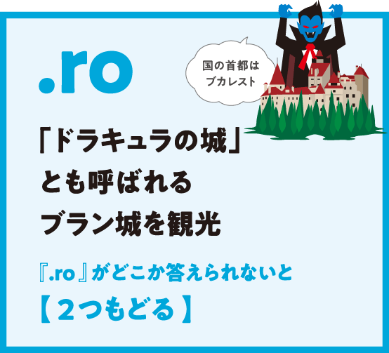 .ro 「ドラキュラの城」とも呼ばれるブラン城を観光 『.ro 』がどこか答えられないと【 2つもどる 】国の首都はブカレスト