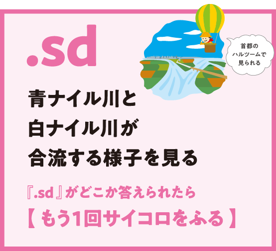 .sd 青ナイル川と白ナイル川が合流する様子を見る 『.sd 』がどこか答えられたら【 もう1回サイコロをふる 】首都のハルツームで見られる