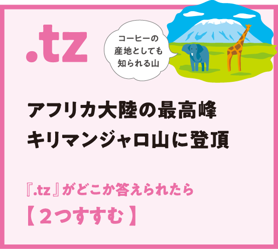 .tz アフリカ大陸の最高峰キリマンジャロ山に登頂 『.tz 』がどこか答えられたら
                  【 2つすすむ 】コーヒーの産地としても知られる山