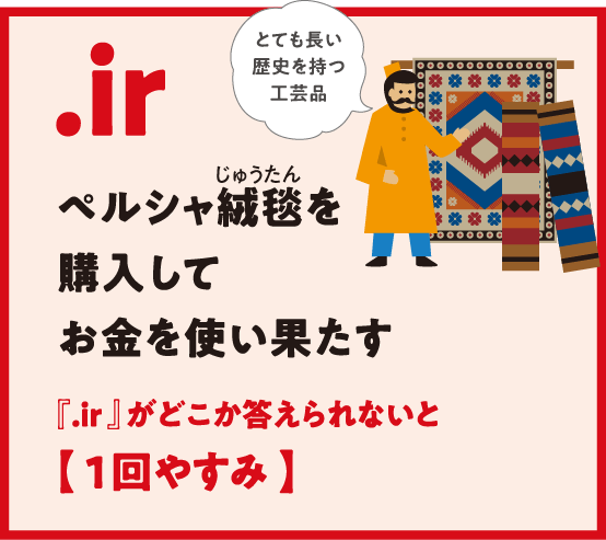 .ir ペルシャ絨毯（じゅうたん）を購入してお金を使い果たす 『.ir 』がどこか答えられないと【 1回やすみ 】とても長い
                  歴史を持つ工芸品