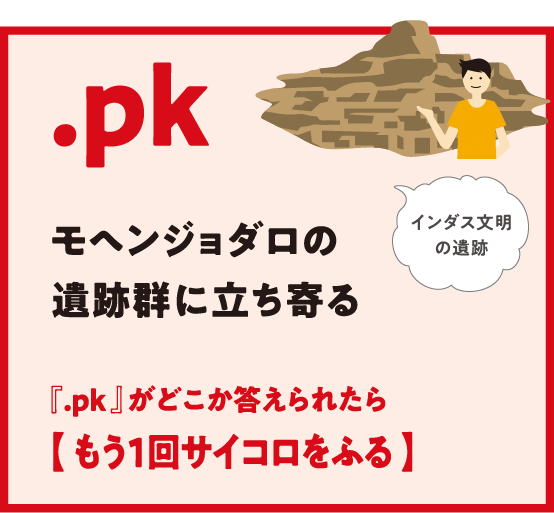 .pk モヘンジョダロの遺跡群に立ち寄る 『.pk 』がどこか答えられたら【 もう1回サイコロをふる 】インダス文明の遺跡