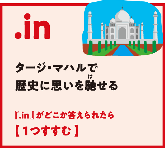 .in タージ・マハルで歴史に思いを馳（は）せる 『.in 』がどこか答えられたら【 1つすすむ 】