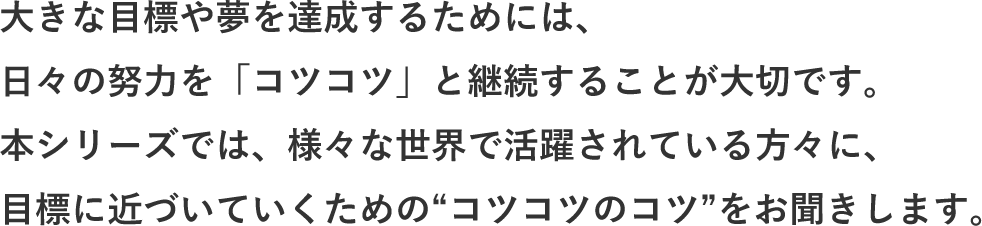 大きな目標や夢を達成するためには、日々の努力を「コツコツ」と継続することが大切です。本シリーズでは、様々な世界で活躍されている方々に、目標に近づいていくための“コツコツのコツ”をお聞きします。