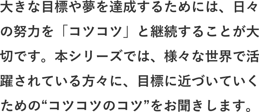 大きな目標や夢を達成するためには、日々の努力を「コツコツ」と継続することが大切です。本シリーズでは、様々な世界で活躍されている方々に、目標に近づいていくための“コツコツのコツ”をお聞きします。