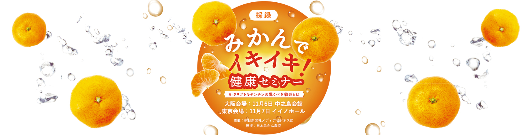 採録 みかんでイキイキ!健康セミナー 大阪会場:11月6日 中之島会館 東京会場:11月7日 イイノホール ~β-クリプトキサンチンの驚くべき効果とは~ 主催:朝日新聞社メディアビジネス局 後援:日本みかん農協
