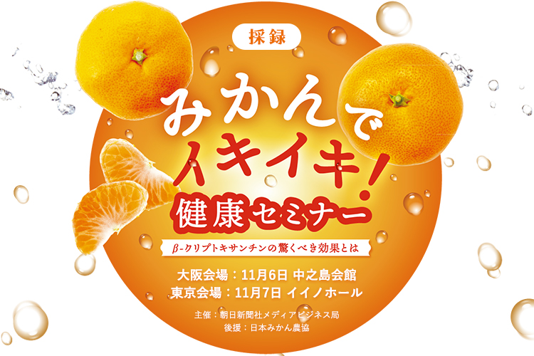 採録 みかんでイキイキ!健康セミナー 大阪会場:11月6日 中之島会館 東京会場:11月7日 イイノホール ~β-クリプトキサンチンの驚くべき効果とは~ 主催:朝日新聞社メディアビジネス局 後援:日本みかん農協