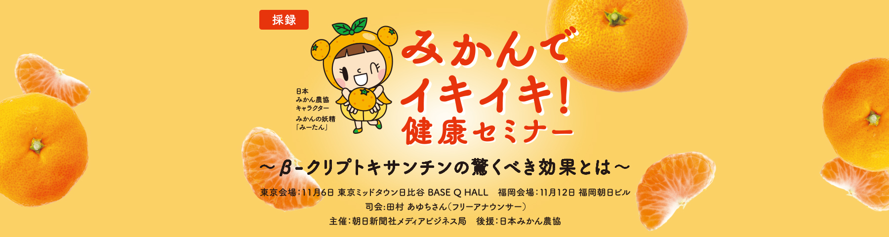 みかんでイキイキ!健康セミナー~β-クリプトキサンチンの驚くべき効果とは~ 日本みかん農協キャラクター みかんの妖精「みーたん」 東京会場:11月6日 東京ミッドタウン日比谷 BASE Q HALL 福岡会場:11月12日 福岡朝日ビル 司会:田村 あゆちさん(フリーアナウンサー) 主催:朝日新聞社メディアビジネス局 後援:日本みかん農協
