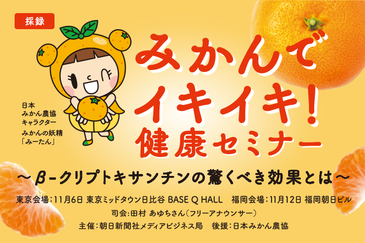 みかんでイキイキ!健康セミナー~β-クリプトキサンチンの驚くべき効果とは~ 日本みかん農協キャラクター みかんの妖精「みーたん」 東京会場:11月6日 東京ミッドタウン日比谷 BASE Q HALL 福岡会場:11月12日 福岡朝日ビル 司会:田村 あゆちさん(フリーアナウンサー) 主催:朝日新聞社メディアビジネス局 後援:日本みかん農協