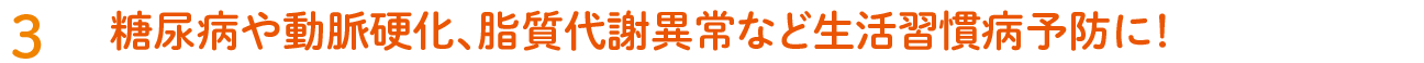 3. 糖尿病や動脈硬化、脂質代謝異常など生活習慣病予防に！