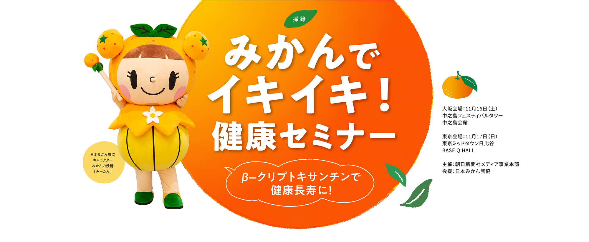 【採録】みかんでイキイキ！健康セミナー β-クリプトキサンチンで健康長寿に！　　大阪会場：11月16日（土）中之島フェスティバルタワー 中之島会館　東京会場：11月17日（日）東京ミッドタウン日比谷 BASE Q HALL 主催：朝日新聞社メディア事業本部　後援：日本みかん農協