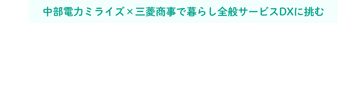 中部電力ミライズ×三菱商事で暮らし全般サービスDXに挑む 地域が持つ課題に向き合い、データからニーズを探る。地域と企業をつなぐ、中部電力ミライズコネクト