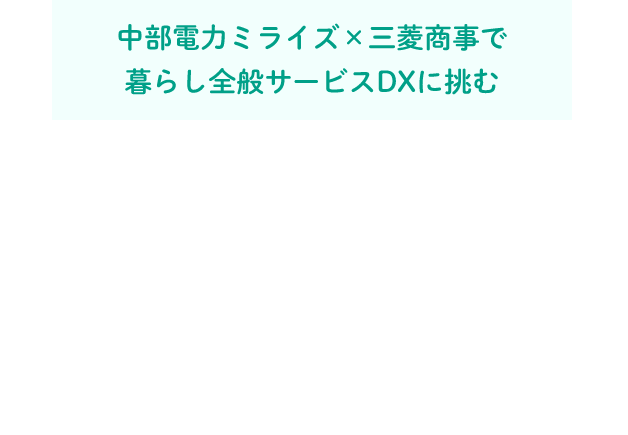 中部電力ミライズ×三菱商事で暮らし全般サービスDXに挑む 地域が持つ課題に向き合い、データからニーズを探る。地域と企業をつなぐ、中部電力ミライズコネクト