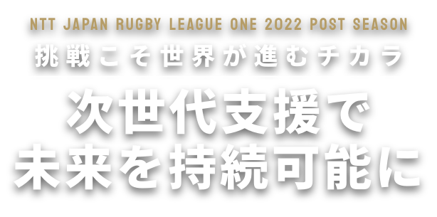 NTT JAPAN RUGBY LEAGUE ONE 2022 POST SEASON 挑戦こそ世界が進むチカラ 次世代支援で未来を持続可能に
