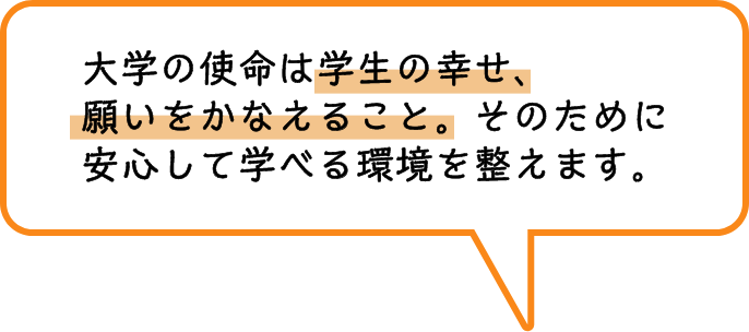 大学の使命は学生の幸せ、願いをかなえること。そのために安心して学べる環境を整えます。