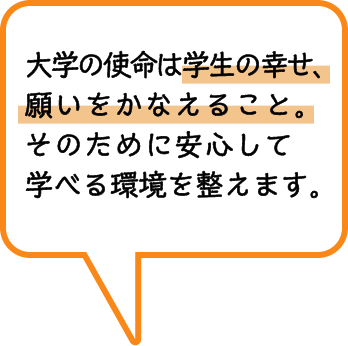 大学の使命は学生の幸せ、願いをかなえること。そのために安心して学べる環境を整えます。