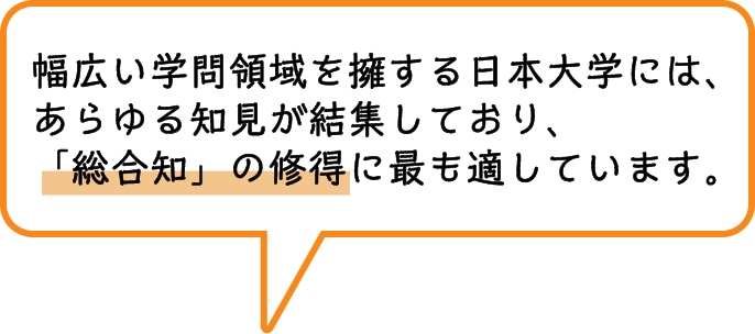 幅広い学問領域を擁する日本大学には、あらゆる知見が結集しており、「総合知」の修得に最も適しています。