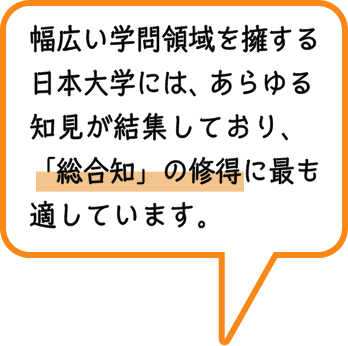 幅広い学問領域を擁する日本大学には、あらゆる知見が結集しており、「総合知」の修得に最も適しています。