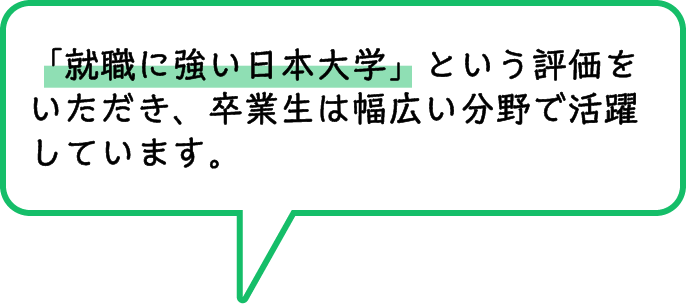 「就職に強い日本大学」という評価をいただき、卒業生は幅広い分野で活躍しています。