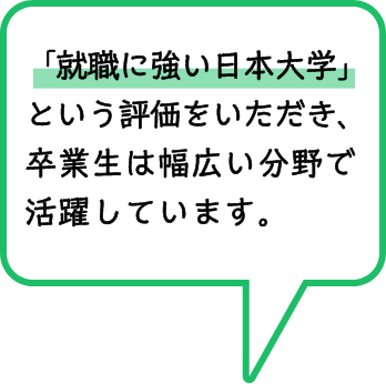 「就職に強い日本大学」という評価をいただき、卒業生は幅広い分野で活躍しています。
