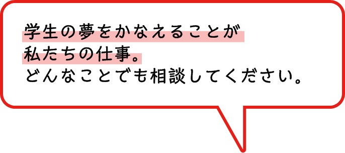 学生の夢をかなえることが私たちの仕事。どんなことでも相談してください。