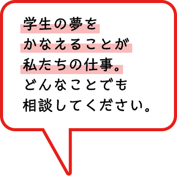 学生の夢をかなえることが私たちの仕事。どんなことでも相談してください。