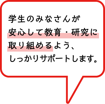 学生のみなさんが安心して教育・研究に取り組めるよう、しっかりサポートします。