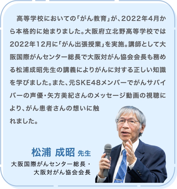 高等学校においての「がん教育」が、2022年4月から本格的に始まりました。大阪府立北野高等学校では2022年12月に「がん出張授業」を実施。講師として大阪国際がんセンター総長で大阪対がん協会会長も務める松浦成昭先生の講義によりがんに対する正しい知識を学びました。また、元SKE48メンバーでがんサバイバーの声優・矢方美紀さんのメッセージ動画の視聴により、がん患者さんの想いに触れました。